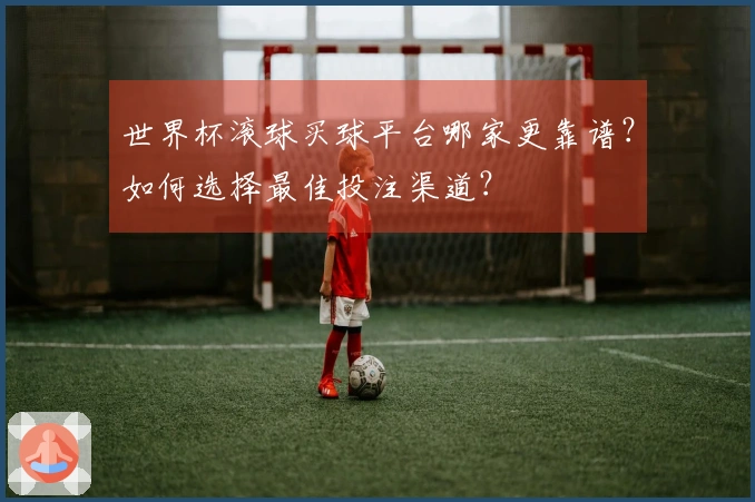 世界杯滚球买球平台哪家更靠谱？如何选择最佳投注渠道？
