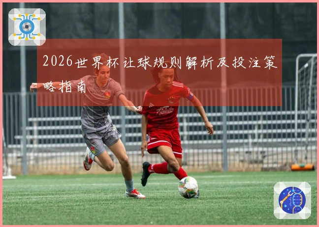 2026世界杯让球规则解析及投注策略指南