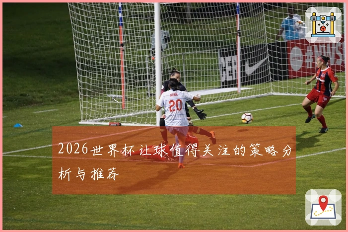 2026世界杯让球值得关注的策略分析与推荐